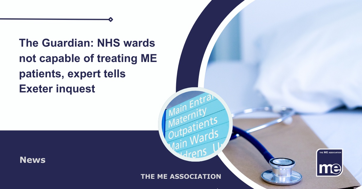 IMAGE DESCRIPTION: An image of a hospital bed with patient notes and a stethoscope placed on it and a circular image of a hospital sign. The title: The Guardian: NHS wards not capable of treating ME patients, doctor tells Exeter inquest. The ME Association Logo (bottom right)