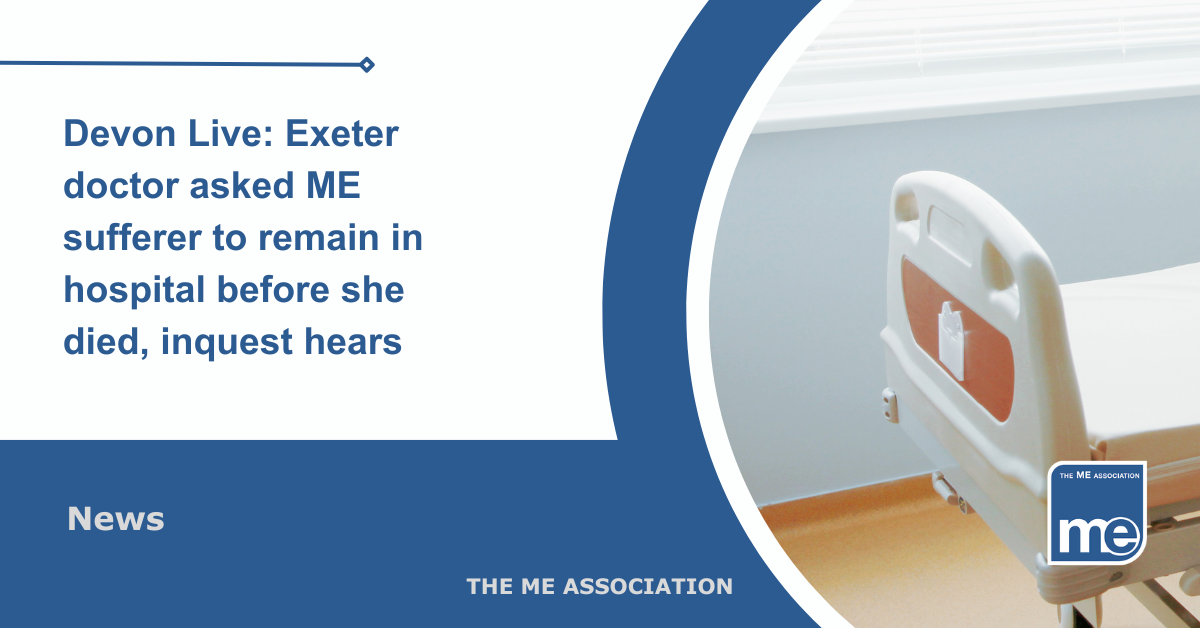 IMAGE DESCRIPTION: An image of a hospital ward showing a bed. Title reads: Devon Live: Exeter doctor asked ME sufferer to remain in hospital before she died, inquest hears. The ME Association Logo (bottom right).