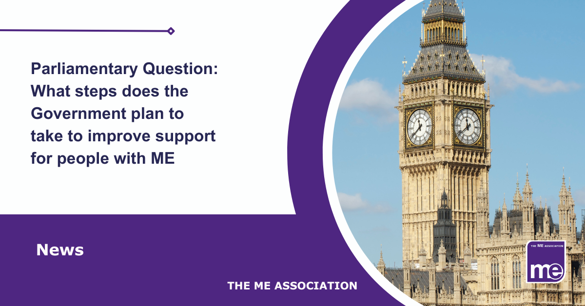 IMAGE DESCRIPTION: An image of the Houses of Parliament. Title: Parliamentary Question: What steps does the Government plan to take to improve support for people with ME. The ME Association Logo (bottom right).