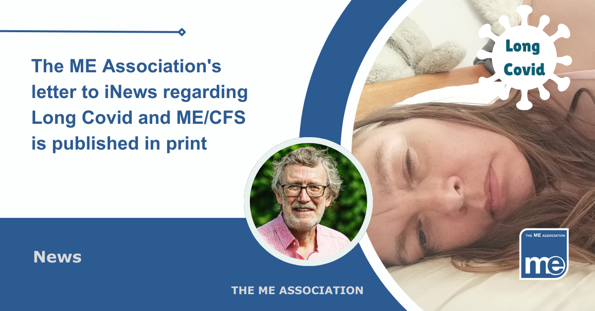 IMAGE DESCRIPTION: An image of a person with ME/CFS from our Real ME library (i.e. Real people with ME) and an icon saying Long Covid. There is a circular image with a photo of Dr Charles Shepherd (MEA Hon. Medical Adviser) Title: The ME Association's letter to iNews regarding Long Covid and ME/CFS is published in print. The ME Association Logo (bottom right).