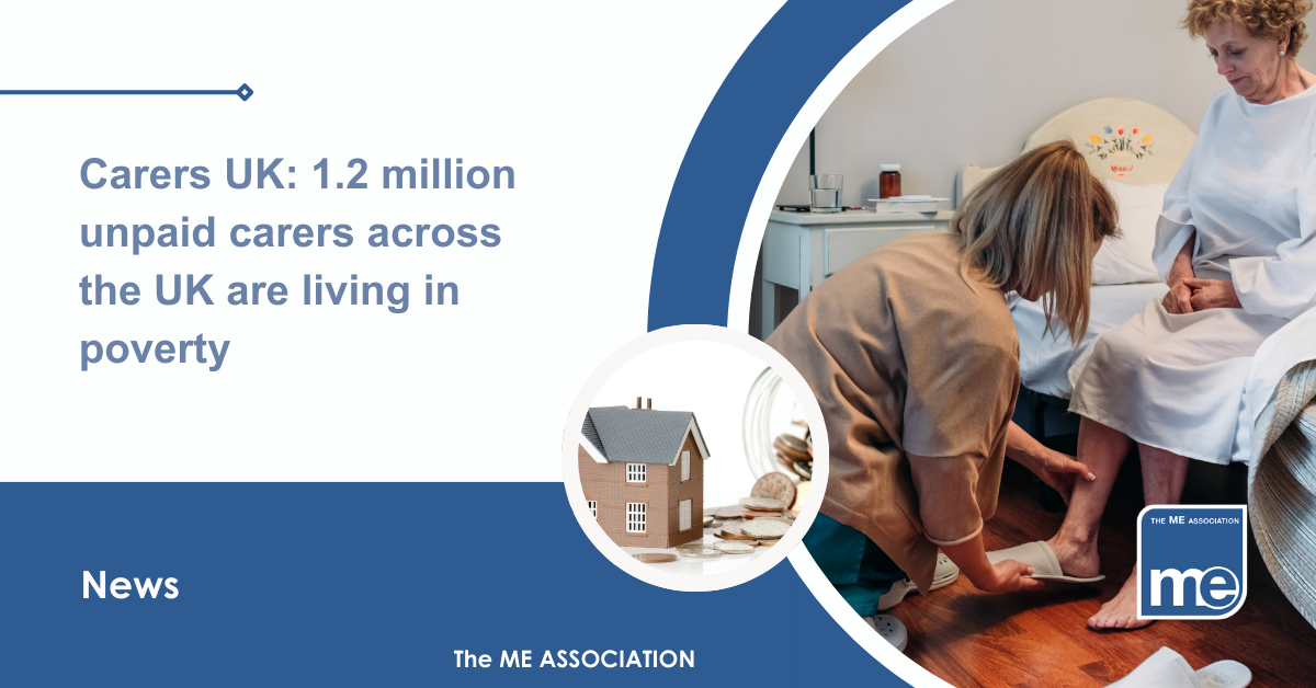 IMAGE DESCRIPTION: An image of a young carer helping her relative with a circular image of a house and money to represent the cost of living crisis. Title: Carers UK: 1.2 million unpaid carers across the UK are living in poverty. The ME Association Logo (bottom right)