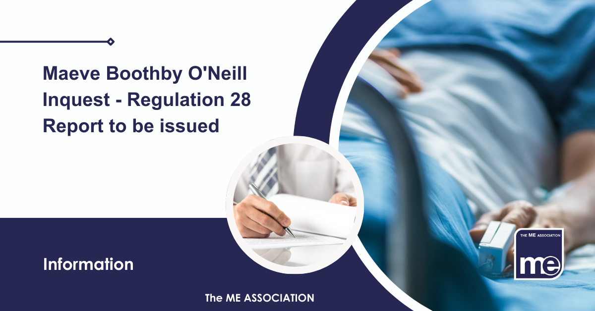 IMAGE DESCRIPTION: An image of a person in a hospital bed with a circular image of a professional writing a document. Title: Maeve Boothby O'Neill Inquest - Regulation 28 Report to be issued. The ME Association Logo (bottom right).