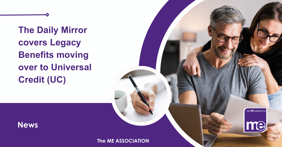 IMAGE DESCRIPTION: An image of a couple of people on a laptop and using it to claim benefits with a circular image of someone completing a form. Title:The Daily Mirror covers Legacy Benefits moving over to Universal Credit (UC). The ME Association Logo (bottom right).
