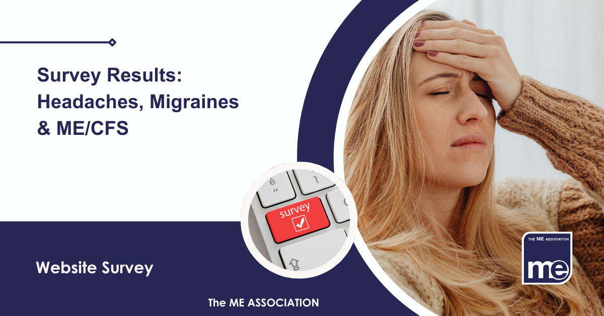IMAGE DESCRIPTION: An image of a lady experiencing a migraine-type headache and a circular image of a keyboard saying 'survey' on a key. The title: Survey Results: Headaches, Migraines & ME/CFS. The ME Association Logo (bottom right).