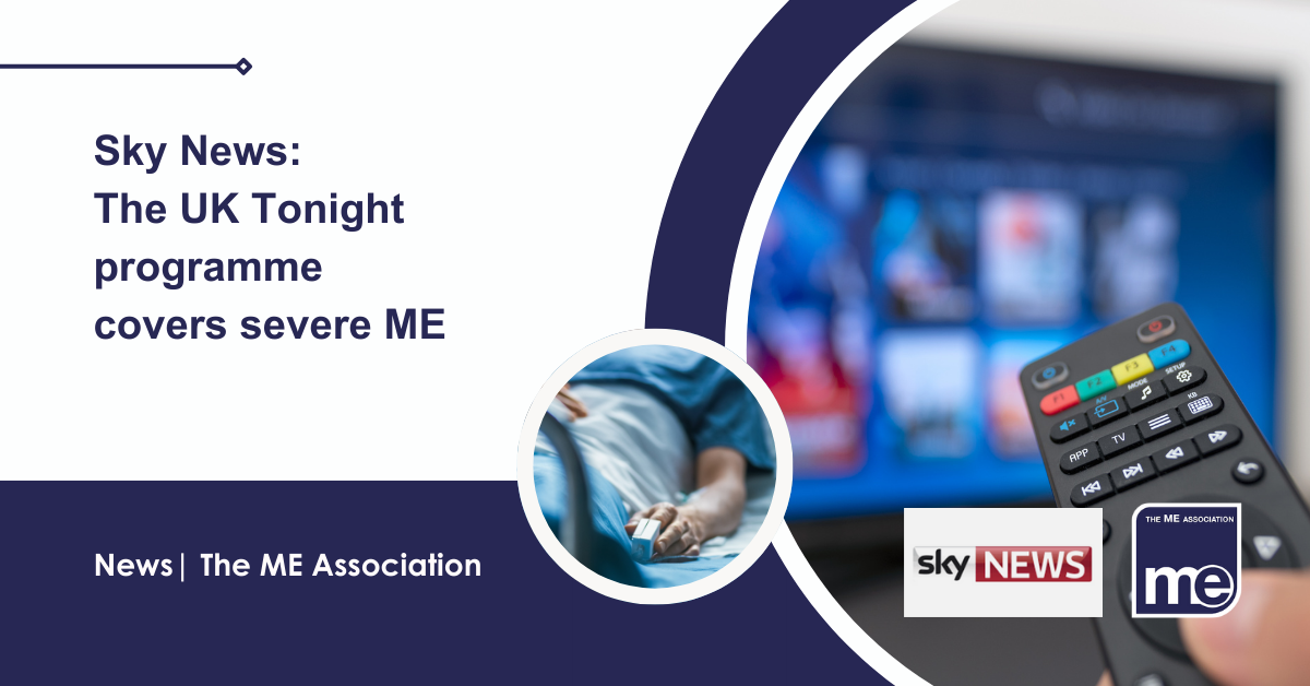 IMAGE DESCRIPTION: An image of a TV and remote control with a circular image of someone in hospital. Title: Sky News: The UK Tonight programme covers severe ME. The ME Association Logo (bottom right).