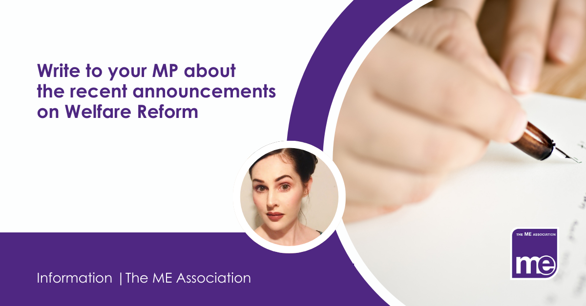 IMAGE DESCRIPTION: An image of someone writing a letter. With a cirular image of Ella Smith, MEA Welfare Benefits Adviser. Title: Write to your MP about the recent announcements on Welfare Reform. The ME Association Logo (bottom right)