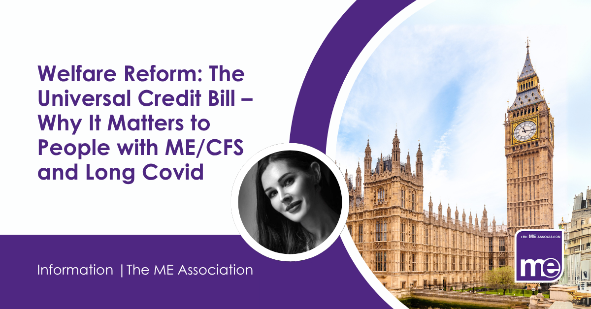 IMAGE DESCRIPTION: An image of the Houses of Parliament with a circular photo of Ella Smith, MEA Welfare Rights. Consultant. Title:Welfare Reform: The Universal Credit Bill – Why It Matters to People with ME/CFS and Long Covid. The ME Association Logo (bottom right).