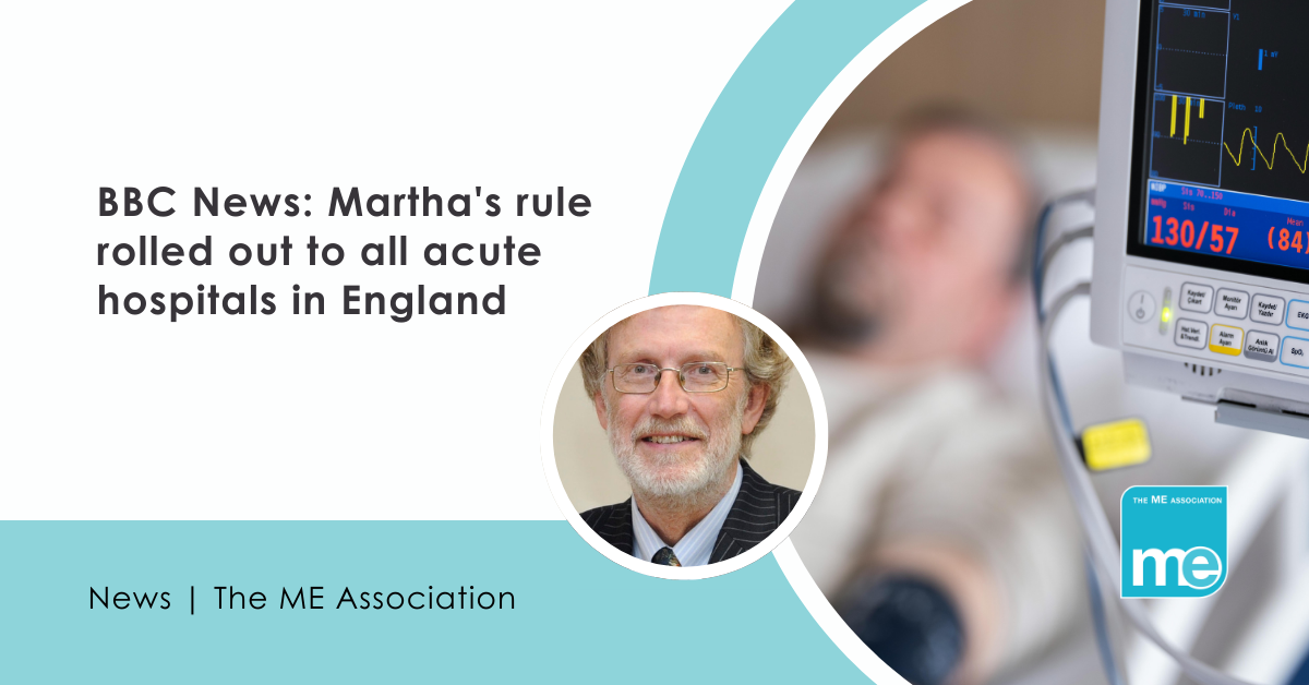 IMAGE DESCRIPTION: An image of a man on a heart monitor in hospital with a circular image of Dr Charles Shepherd (MEA Hon. Medical Adviser). Title: BBC News: Martha's rule rolled out to all acute hospitals in England. The ME Association Logo (bottom right)