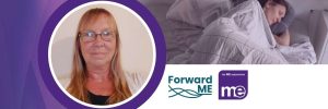 IMAGE DESCRIPTION: A lady ill in bed to represent severe ME with a circular image of Carolyn Leary, Forward ME Chair. With Forward ME & the ME Association Logos.
