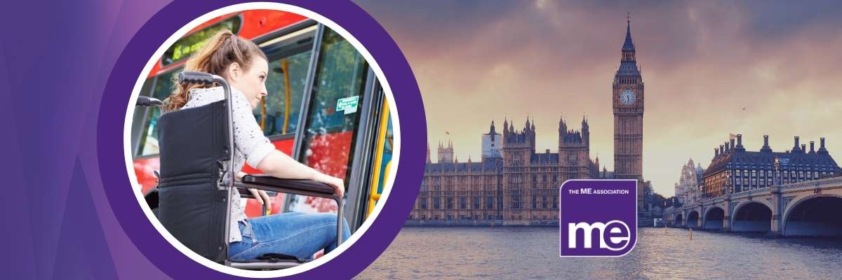 IMAGE DESCRIPTION: Photo of a woman using a wheelchair, and waiting to get on a red London bus. Secondary photo of the Houses of Parliament. Logos: ME Association