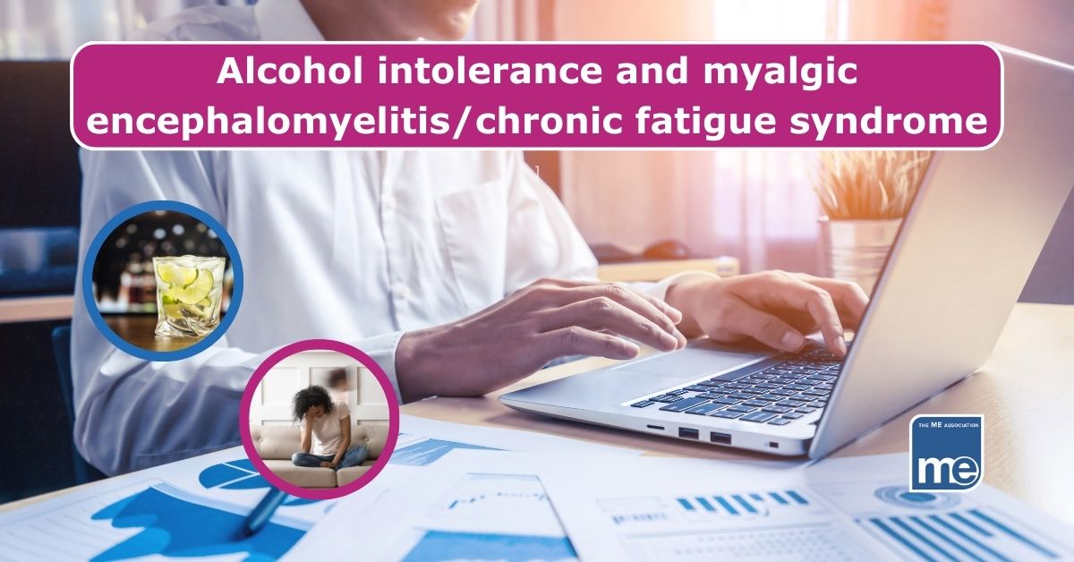 Image description: A person is sitting in front of a laptop typing. 2 inset pictures show glasses of alcohol and a person experiencing ME/CFS. The title reads: Alcohol intolerance and myalgic encephalomyelitis/chronic fatigue syndrome The ME Association logo ( bottom right)