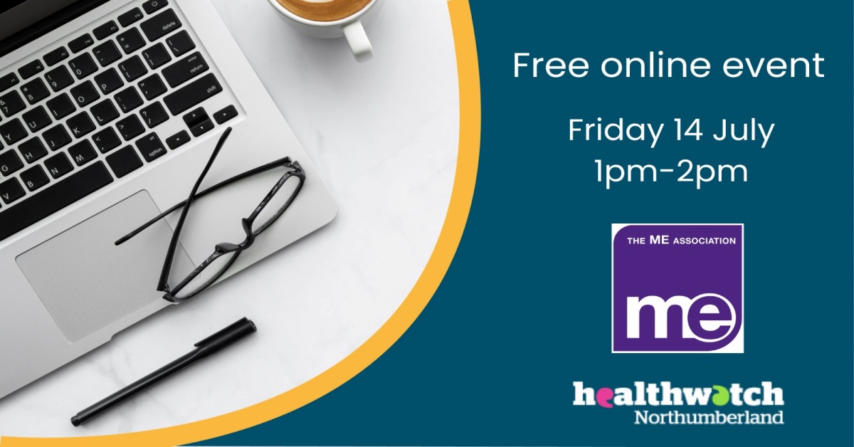 IMAGE DESCRIPTION: An image of a laptop, cup of tea, pen and pair of glasses with the wording: Free online event. Friday 14th July 1pm - 2pm. The ME Association logo and the Healthwatch Northumberland logo (bottom right)