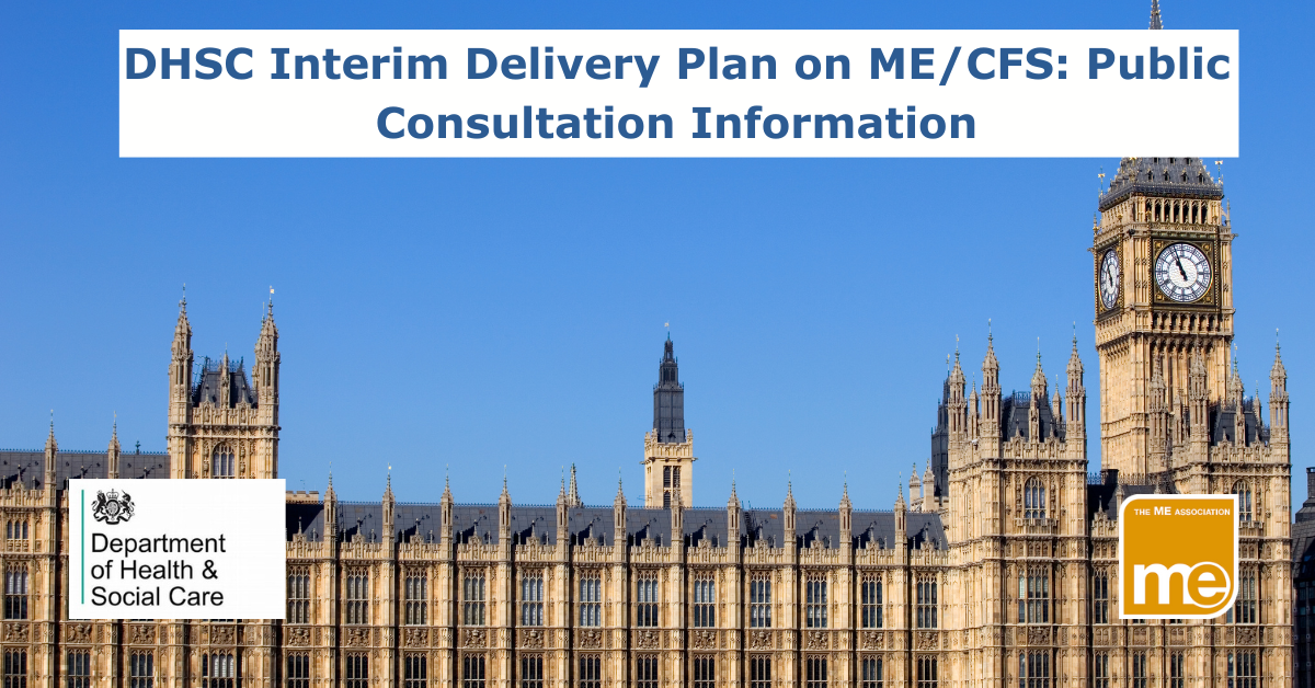 IMAGE DESCRIPTION: The picture shows Big Ben and the houses of Parliament. The title reads: DHSC Interim Delivery Plan on ME/CFS: Public Consultation Information- The ME Association logo (bottom right) and the DHSC logo (bottom left).