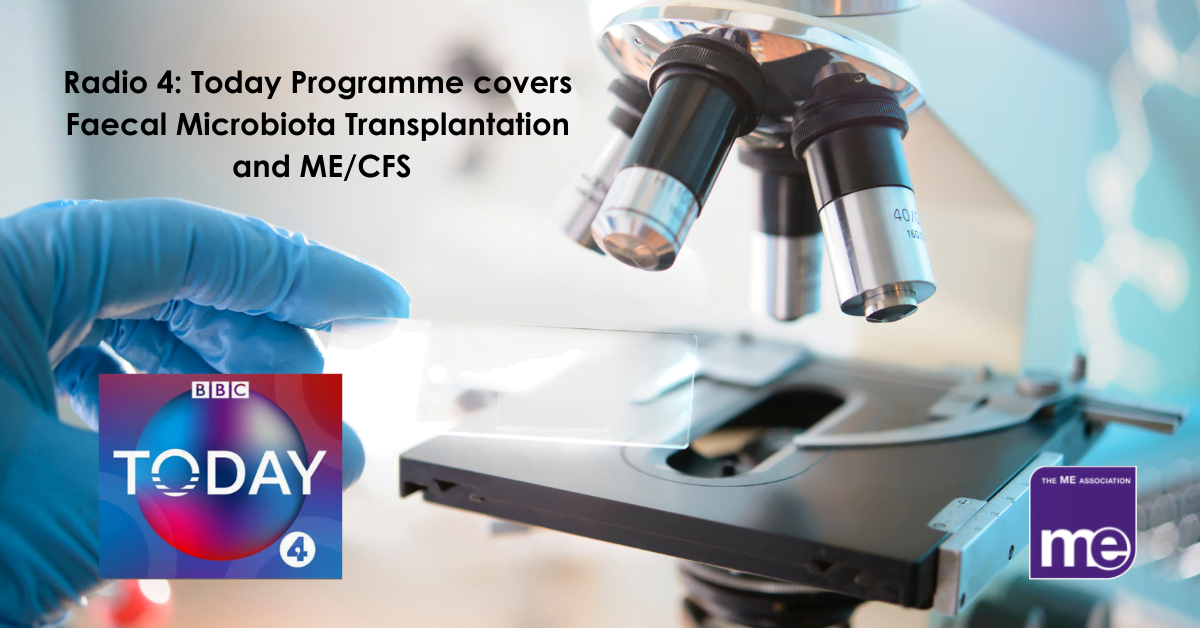 IMAGE DESCRIPTION: An image of a microscope with a gloved hand and a glass slide. The title reads - Radio 4: Today Programme covers Faecal Microbiota Transplantation and ME/CFS with the Radio 4 Today logo and the ME Association logo (bottom right)
