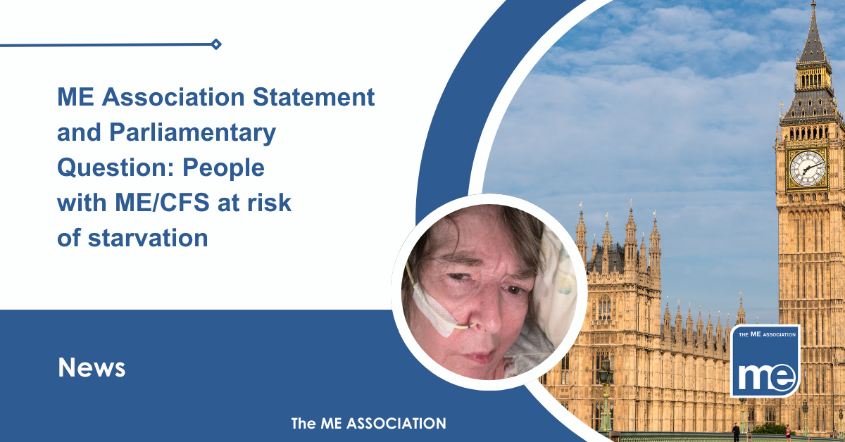 IMAGE DESCRIPTION: An image of the Houses of Parliament with a circular image of a person with ME/CFS from our library of Real ME images i.e Real people with ME. The photo of the lady who has a nasogastric tube (NG). The title reads: ME Association Statement and Parliamentary Question: People with ME/CFS at risk of starvation. The ME Association Logo (bottom right).