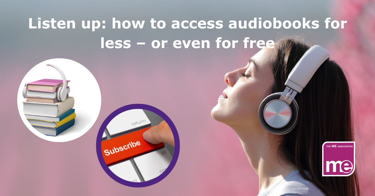 Image description: a girl looks upwards with her eyes closed. She is wearing headphones.2 smaller inset pictures. One is of a stack of books with headphones around them. The other is a subscribe button on a computer keyboard. The title reads Listen up: how to access audiobooks for less – or even for free. ME Association logo bottom left.