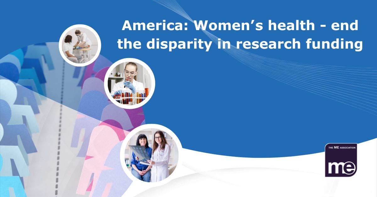 Image description: Blue male and pink female cutouts in background. 3 picture circles overlaid depict women having tests with a doctor. The title reads: America: Women’s health - end the disparity in research funding. ME Association logo (bottom right)