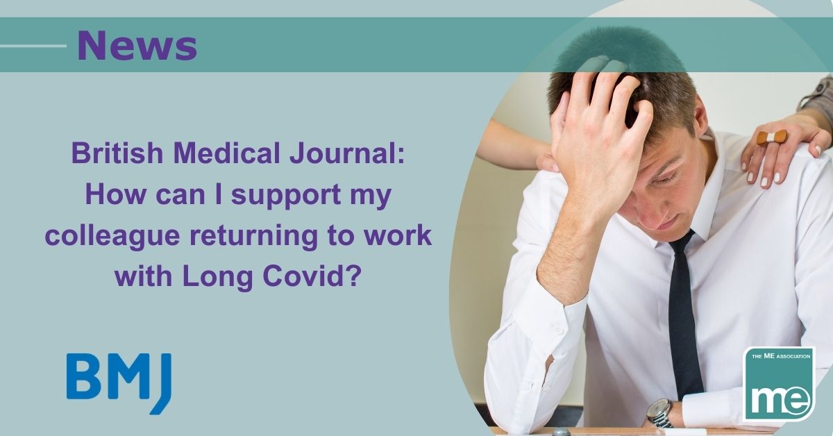 Image description: Picture shows a person with Long Covid being supported by colleagues at work. The title reads: British Medical Journal: How can I support my colleague returning to work with Long Covid? , ME Association logo bottom right